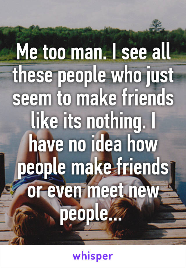 Me too man. I see all these people who just seem to make friends like its nothing. I have no idea how people make friends or even meet new people... 