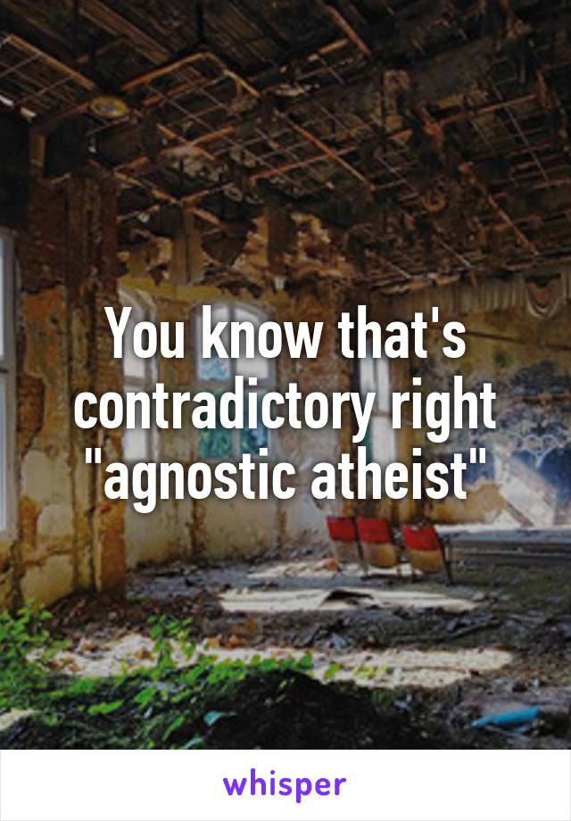You know that's contradictory right "agnostic atheist"