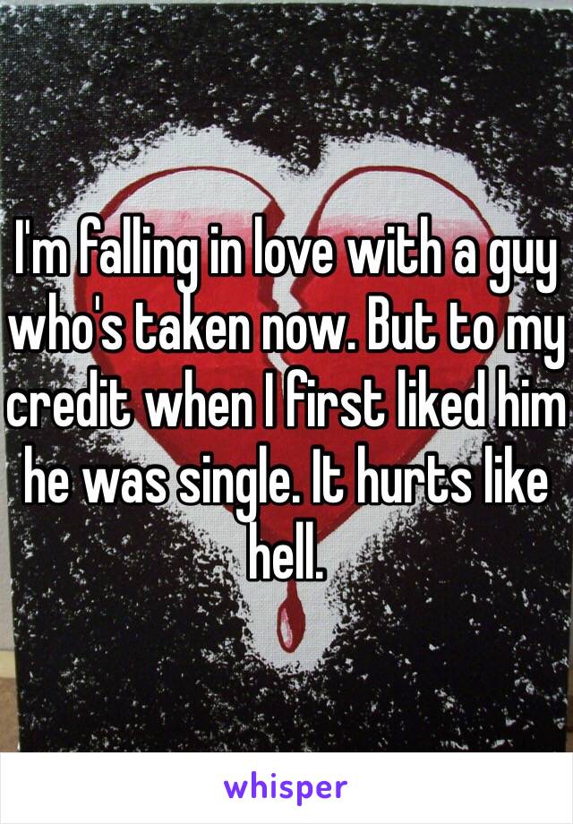 I'm falling in love with a guy who's taken now. But to my credit when I first liked him he was single. It hurts like hell.