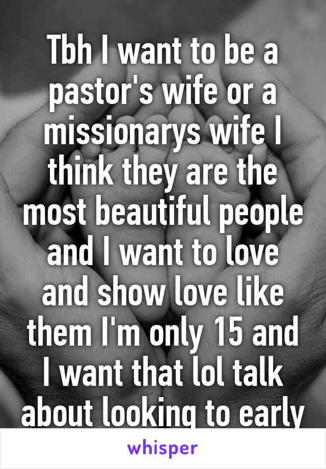 Tbh I want to be a pastor's wife or a missionarys wife I think they are the most beautiful people and I want to love and show love like them I'm only 15 and I want that lol talk about looking to early