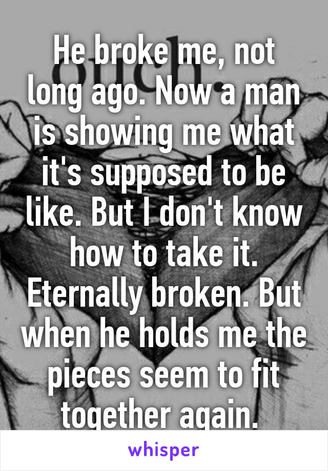 He broke me, not long ago. Now a man is showing me what it's supposed to be like. But I don't know how to take it. Eternally broken. But when he holds me the pieces seem to fit together again. 
