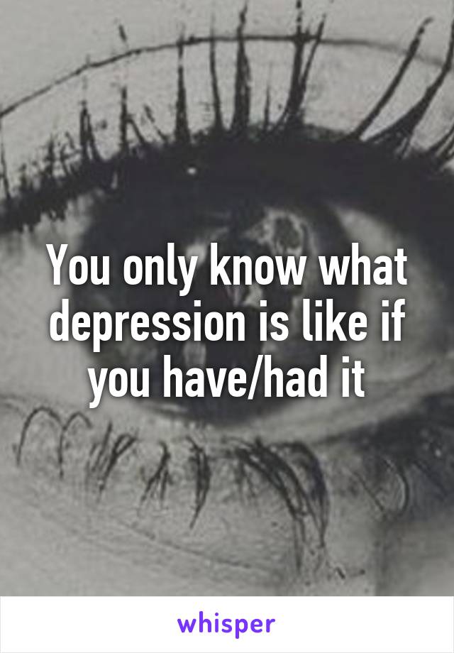 You only know what depression is like if you have/had it