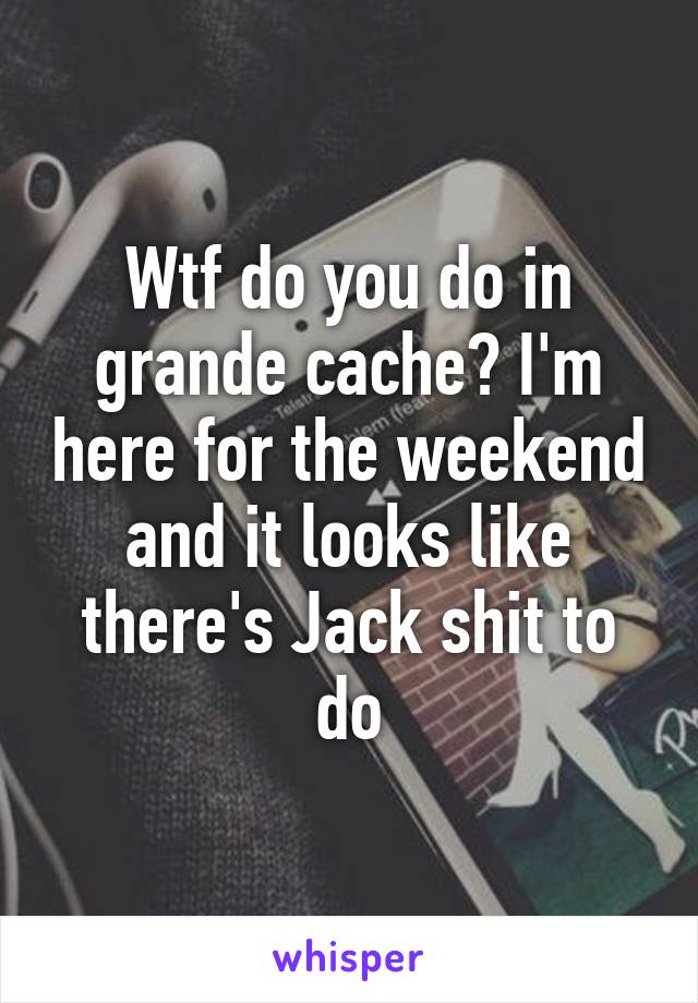 Wtf do you do in grande cache? I'm here for the weekend and it looks like there's Jack shit to do