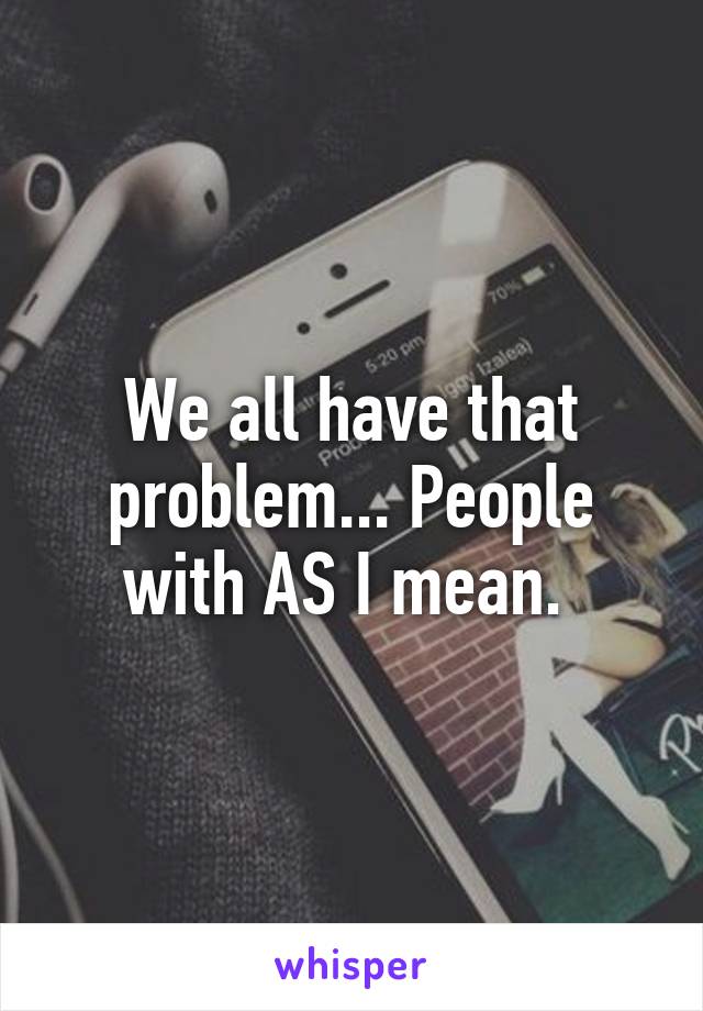 We all have that problem... People with AS I mean. 