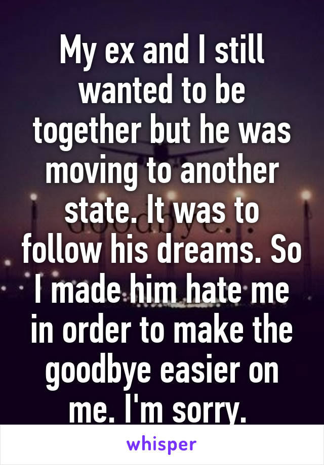 My ex and I still wanted to be together but he was moving to another state. It was to follow his dreams. So I made him hate me in order to make the goodbye easier on me. I'm sorry. 