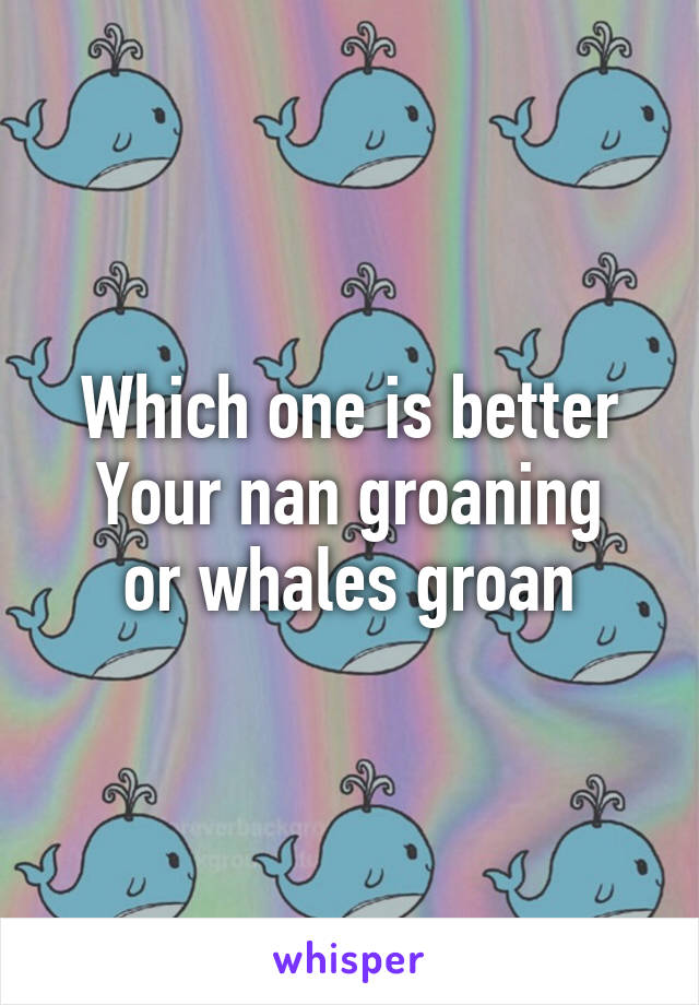 Which one is better
Your nan groaning
or whales groan