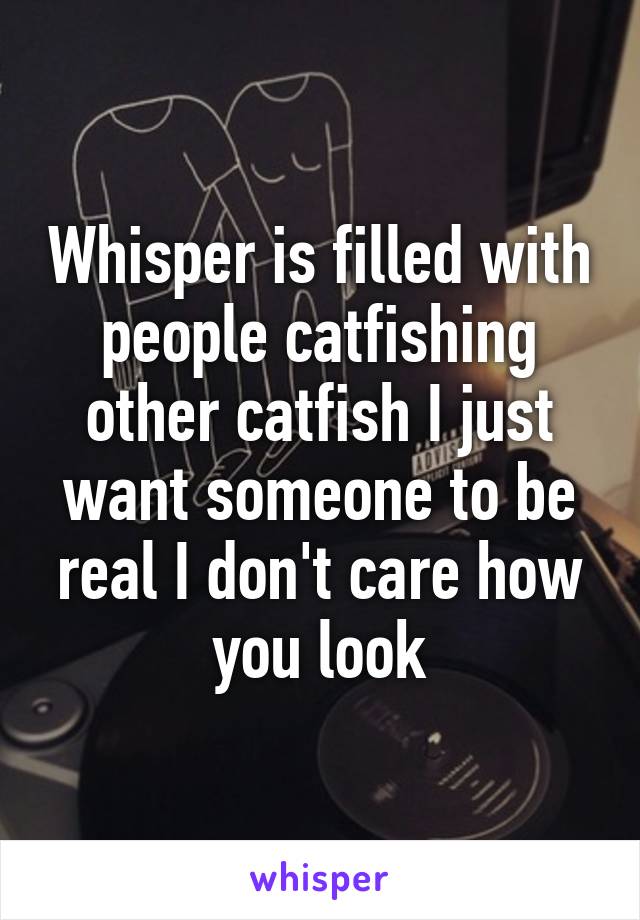 Whisper is filled with people catfishing other catfish I just want someone to be real I don't care how you look