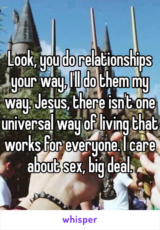 Look, you do relationships your way, I'll do them my way. Jesus, there isn't one universal way of living that works for everyone. I care about sex, big deal.