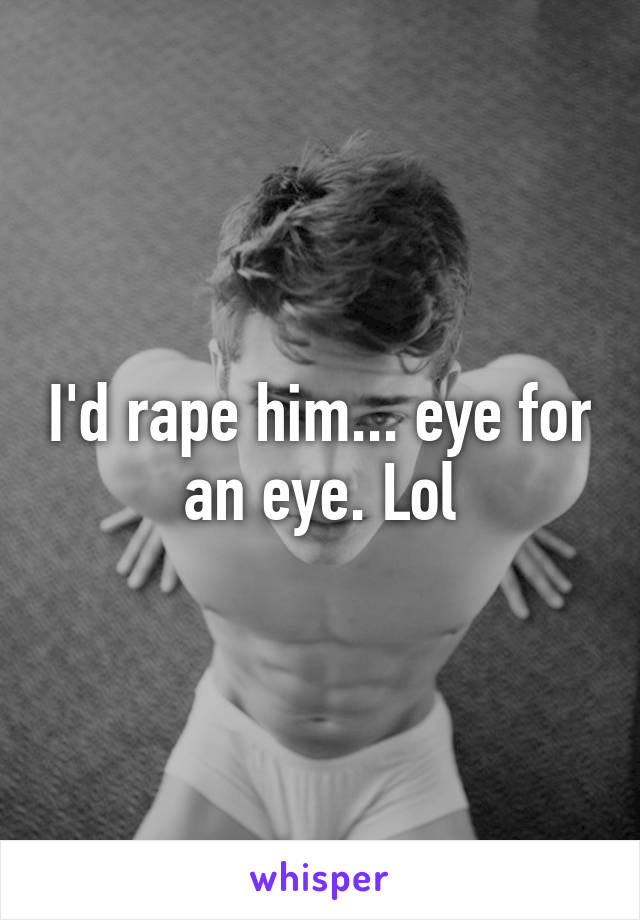 I'd rape him... eye for an eye. Lol