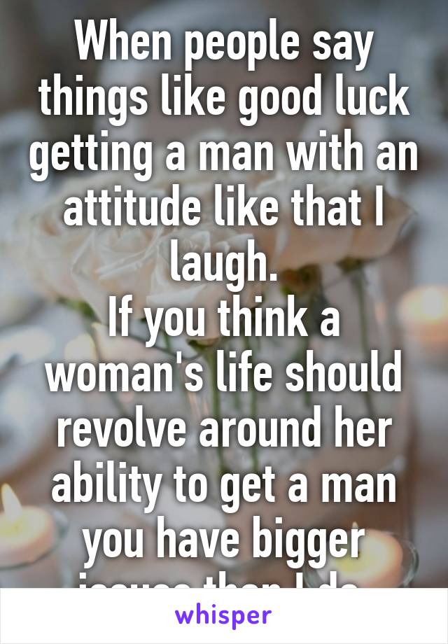 When people say things like good luck getting a man with an attitude like that I laugh.
If you think a woman's life should revolve around her ability to get a man you have bigger issues than I do.