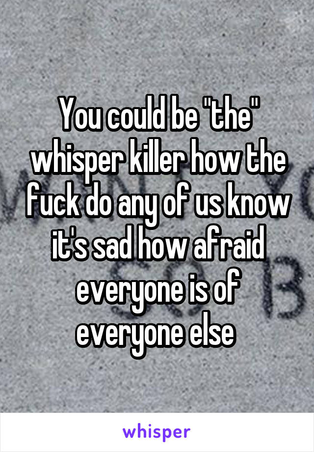 You could be "the" whisper killer how the fuck do any of us know it's sad how afraid everyone is of everyone else 