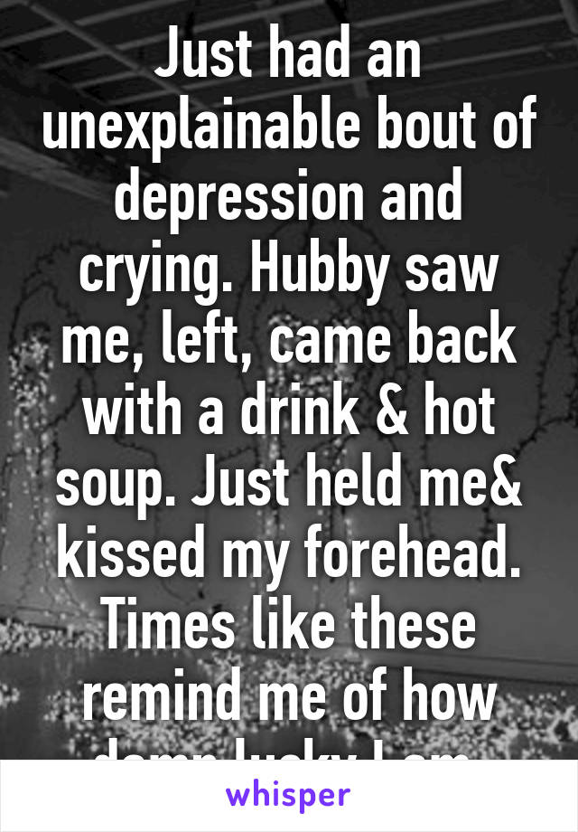 Just had an unexplainable bout of depression and crying. Hubby saw me, left, came back with a drink & hot soup. Just held me& kissed my forehead. Times like these remind me of how damn lucky I am.