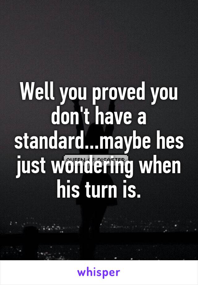 Well you proved you don't have a standard...maybe hes just wondering when his turn is.