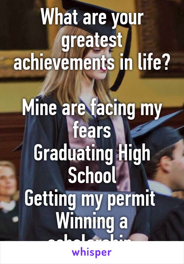 What are your greatest achievements in life?

Mine are facing my fears
Graduating High School
Getting my permit 
Winning a scholarship 