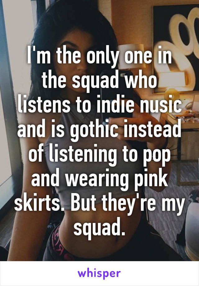 I'm the only one in the squad who listens to indie nusic and is gothic instead of listening to pop and wearing pink skirts. But they're my squad.