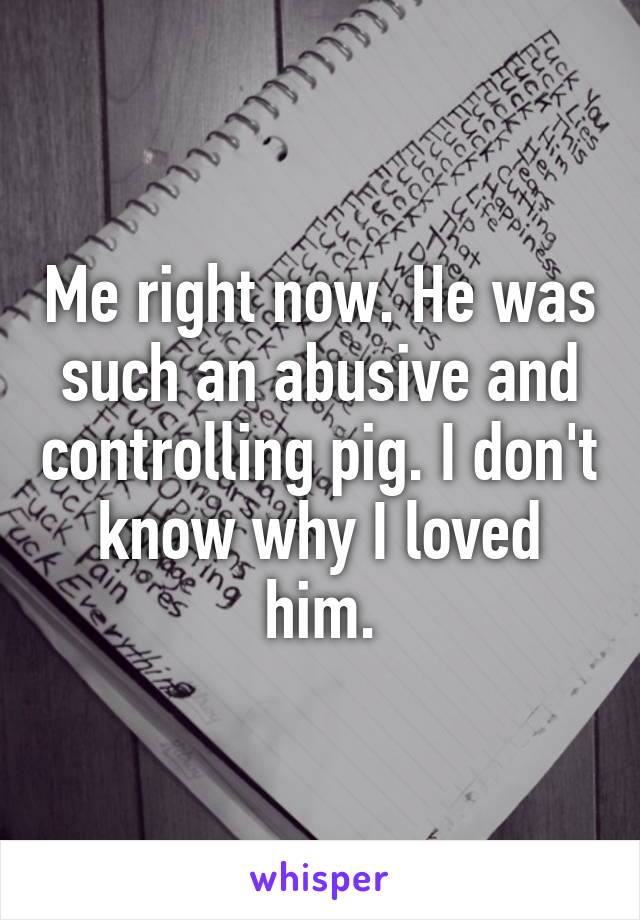 Me right now. He was such an abusive and controlling pig. I don't know why I loved him.