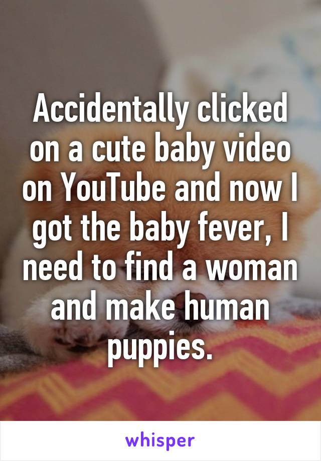 Accidentally clicked on a cute baby video on YouTube and now I got the baby fever, I need to find a woman and make human puppies.
