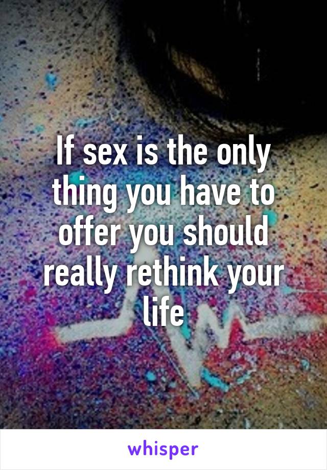If sex is the only thing you have to offer you should really rethink your life