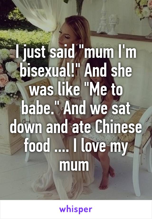 I just said "mum I'm bisexual!" And she was like "Me to babe." And we sat down and ate Chinese food .... I love my mum 