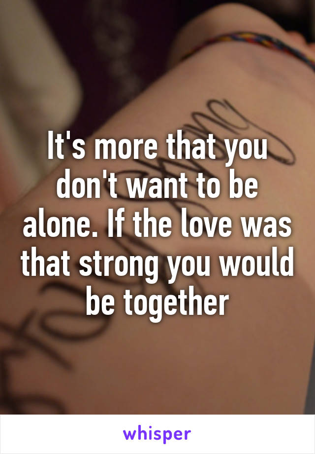 It's more that you don't want to be alone. If the love was that strong you would be together