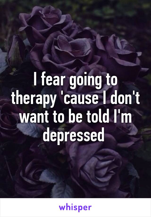 I fear going to therapy 'cause I don't want to be told I'm depressed 