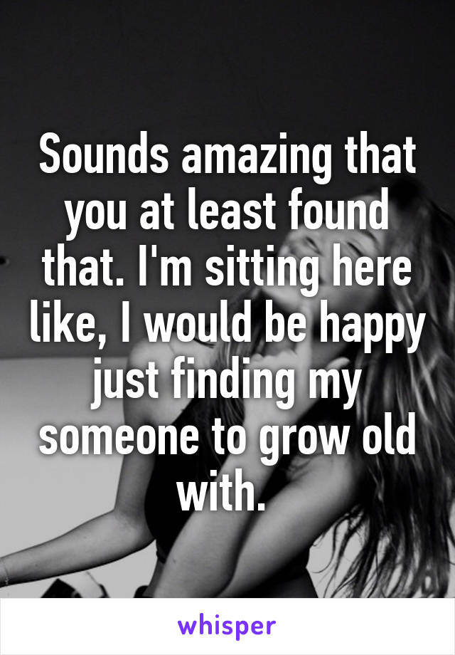 Sounds amazing that you at least found that. I'm sitting here like, I would be happy just finding my someone to grow old with. 
