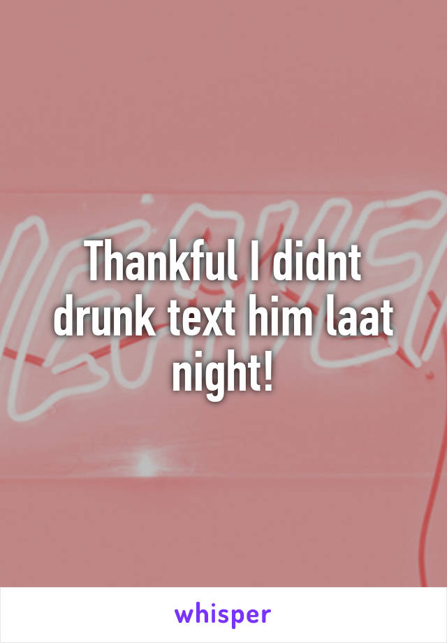 Thankful I didnt drunk text him laat night!