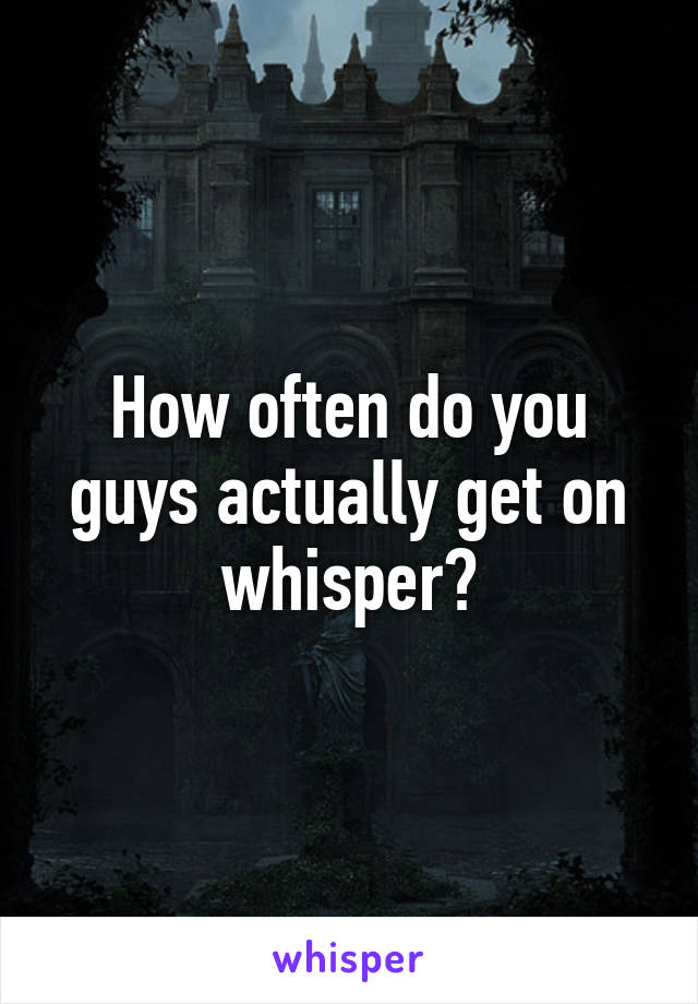 How often do you guys actually get on whisper?