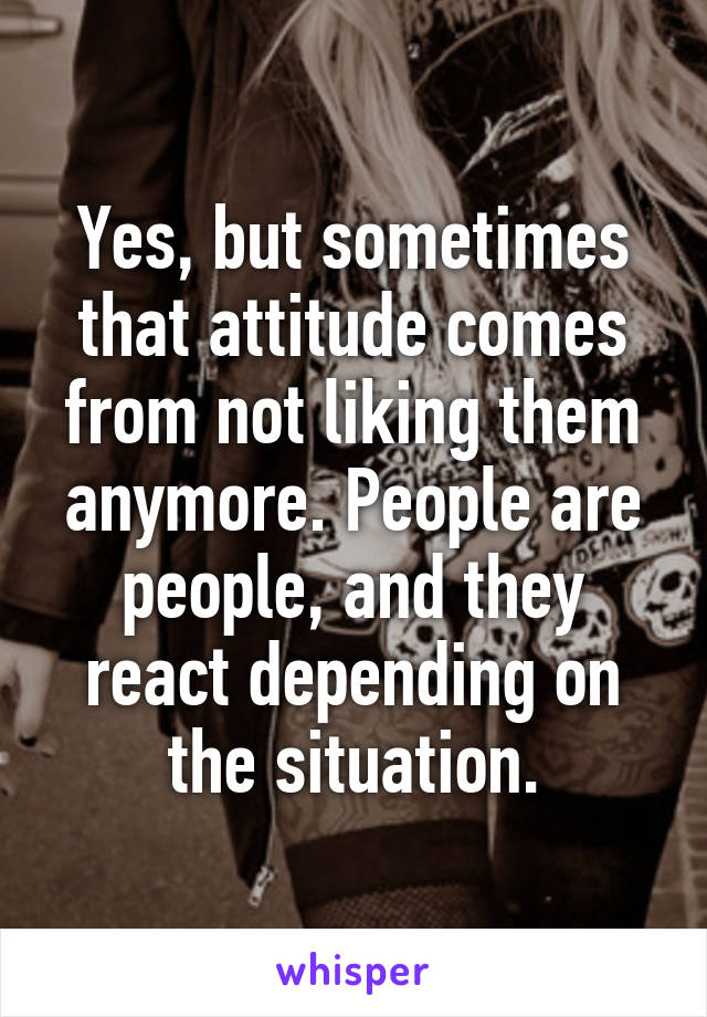 Yes, but sometimes that attitude comes from not liking them anymore. People are people, and they react depending on the situation.