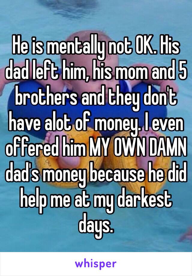 He is mentally not OK. His dad left him, his mom and 5 brothers and they don't have alot of money. I even offered him MY OWN DAMN dad's money because he did help me at my darkest days. 