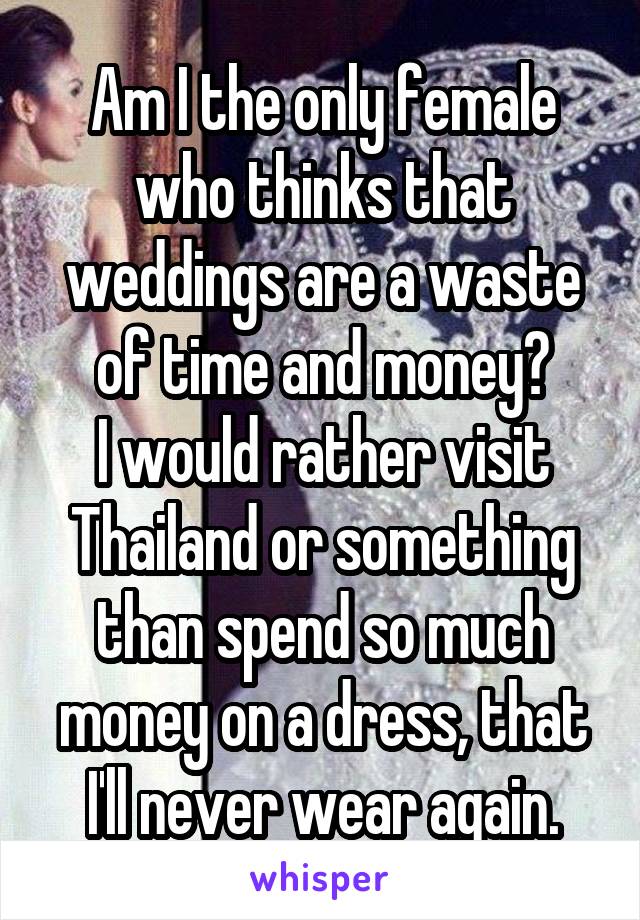 Am I the only female who thinks that weddings are a waste of time and money?
I would rather visit Thailand or something than spend so much money on a dress, that I'll never wear again.