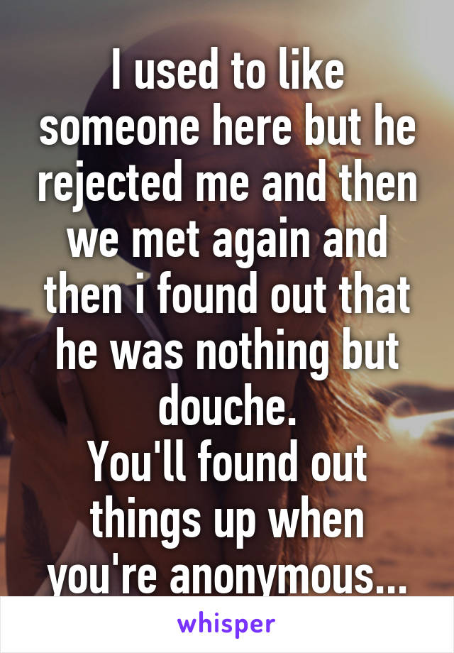 I used to like someone here but he rejected me and then we met again and then i found out that he was nothing but douche.
You'll found out things up when you're anonymous...