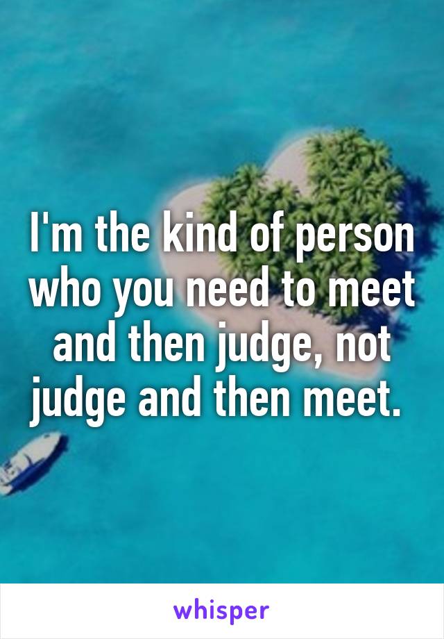 I'm the kind of person who you need to meet and then judge, not judge and then meet. 