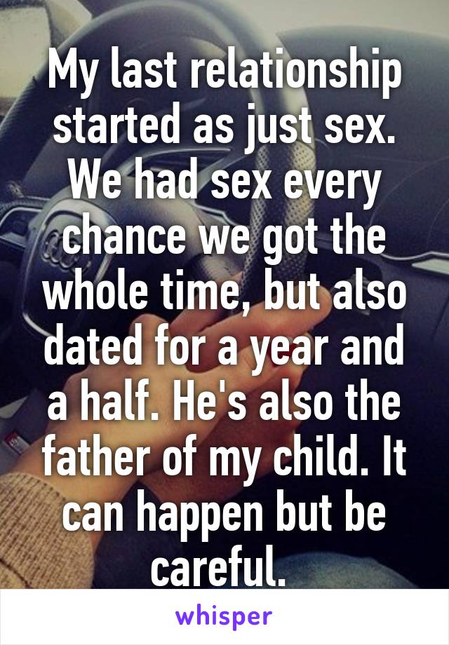 My last relationship started as just sex. We had sex every chance we got the whole time, but also dated for a year and a half. He's also the father of my child. It can happen but be careful. 