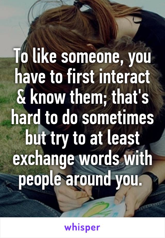 To like someone, you have to first interact & know them; that's hard to do sometimes but try to at least exchange words with people around you. 