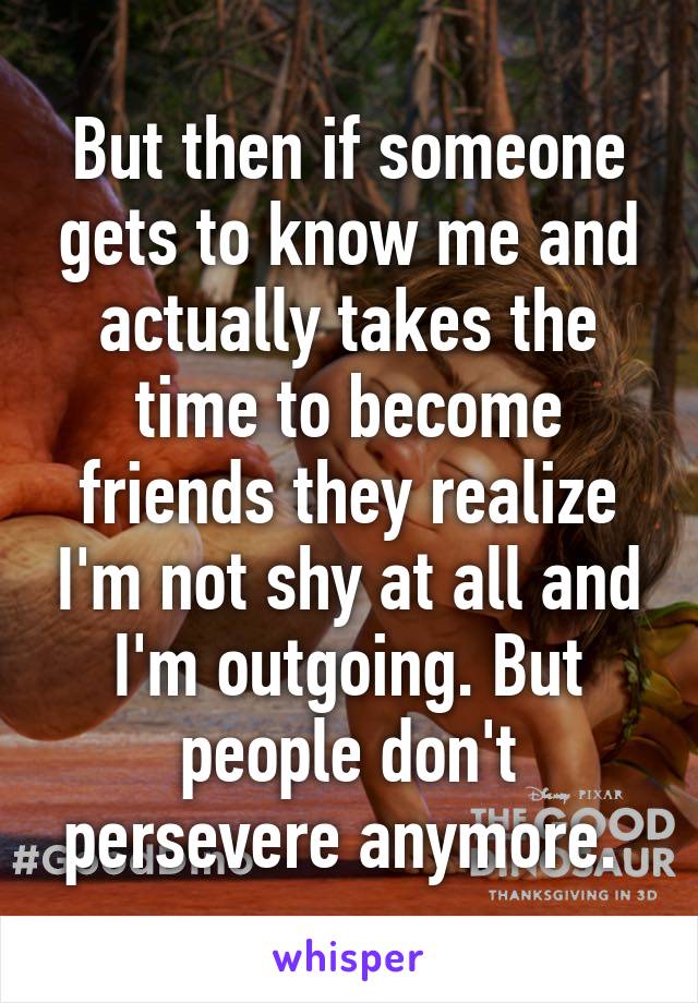 But then if someone gets to know me and actually takes the time to become friends they realize I'm not shy at all and I'm outgoing. But people don't persevere anymore. 