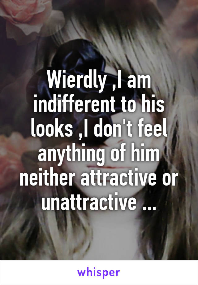 Wierdly ,I am indifferent to his looks ,I don't feel anything of him neither attractive or unattractive ...