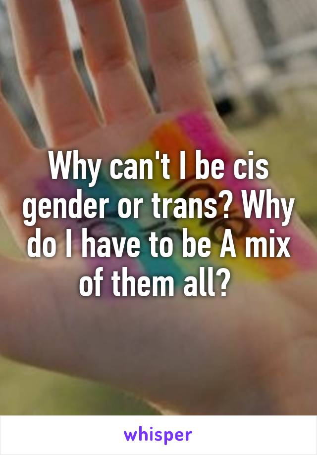 Why can't I be cis gender or trans? Why do I have to be A mix of them all? 