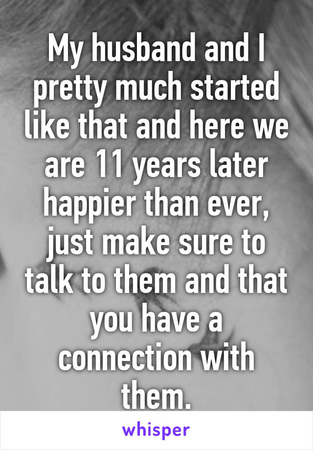 My husband and I pretty much started like that and here we are 11 years later happier than ever, just make sure to talk to them and that you have a connection with them.