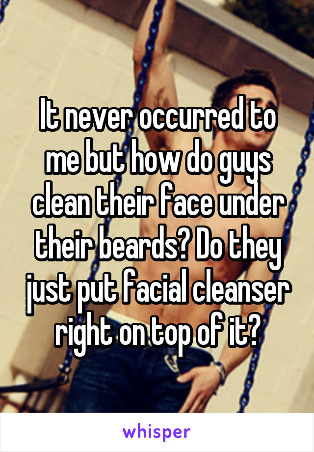 It never occurred to me but how do guys clean their face under their beards? Do they just put facial cleanser right on top of it?