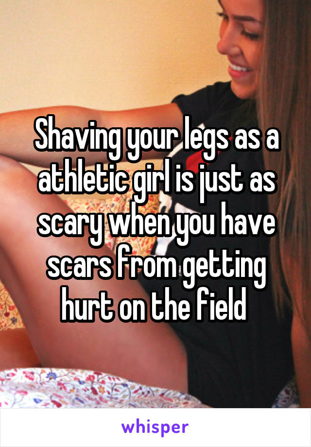 Shaving your legs as a athletic girl is just as scary when you have scars from getting hurt on the field 