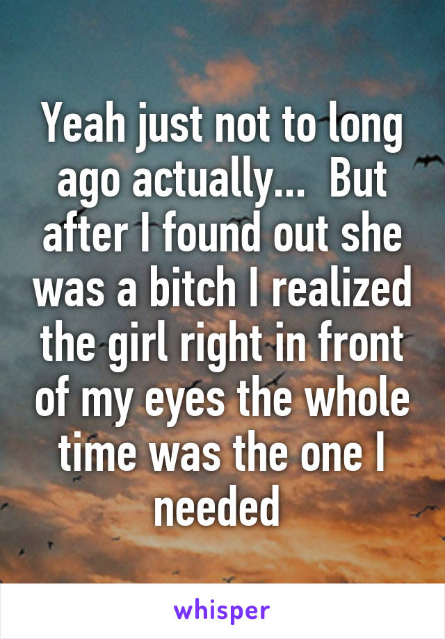 Yeah just not to long ago actually...  But after I found out she was a bitch I realized the girl right in front of my eyes the whole time was the one I needed 