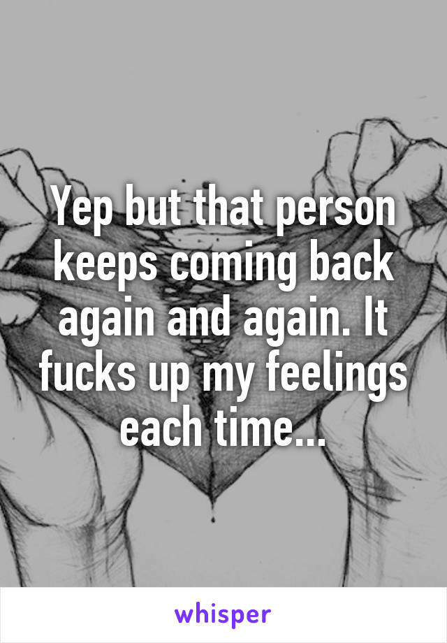 Yep but that person keeps coming back again and again. It fucks up my feelings each time...