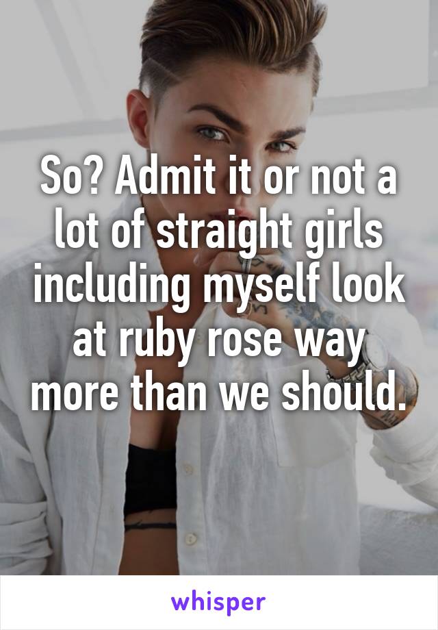 So? Admit it or not a lot of straight girls including myself look at ruby rose way more than we should. 