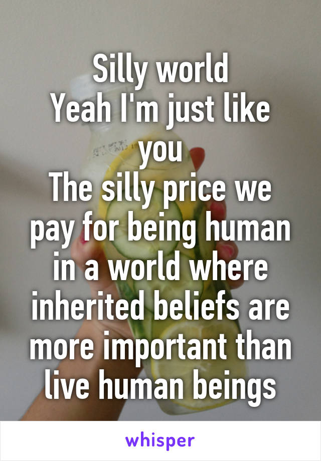 Silly world
Yeah I'm just like you
The silly price we pay for being human in a world where inherited beliefs are more important than live human beings