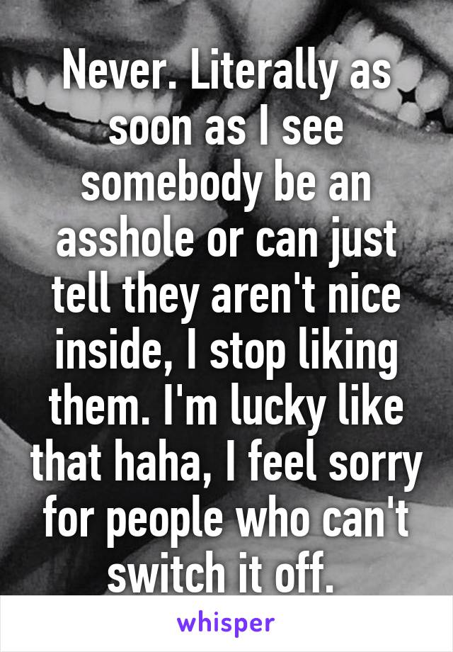 Never. Literally as soon as I see somebody be an asshole or can just tell they aren't nice inside, I stop liking them. I'm lucky like that haha, I feel sorry for people who can't switch it off. 