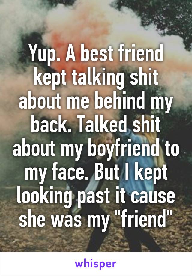 Yup. A best friend kept talking shit about me behind my back. Talked shit about my boyfriend to my face. But I kept looking past it cause she was my "friend"