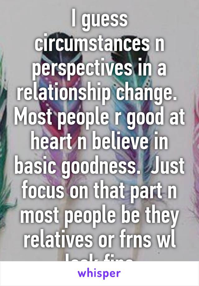 I guess circumstances n perspectives in a relationship change.  Most people r good at heart n believe in basic goodness.  Just focus on that part n most people be they relatives or frns wl look fine