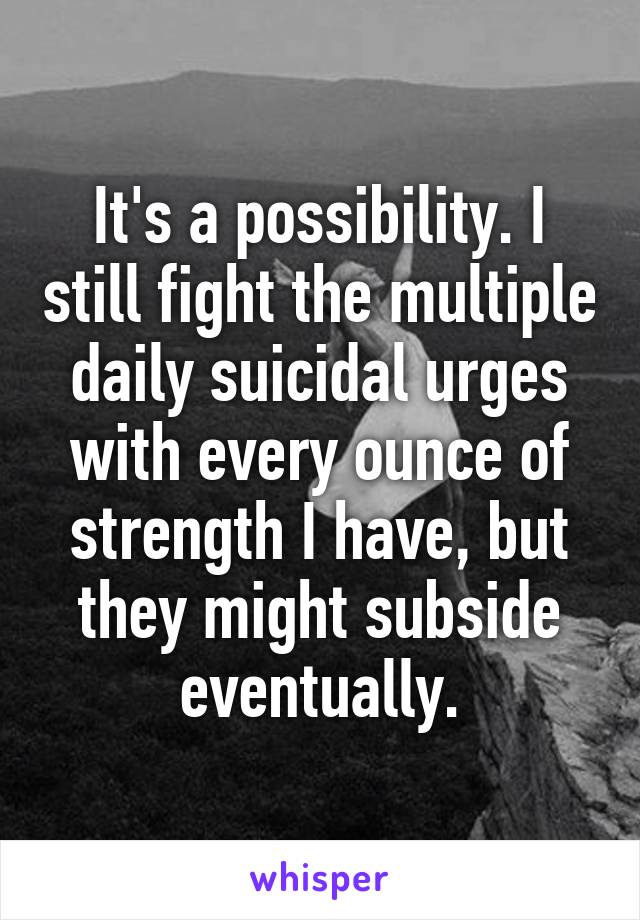 It's a possibility. I still fight the multiple daily suicidal urges with every ounce of strength I have, but they might subside eventually.