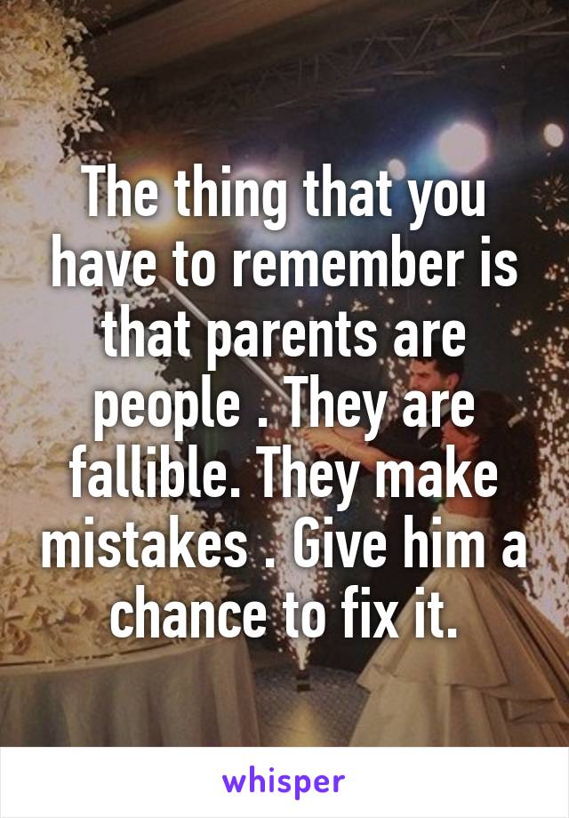 The thing that you have to remember is that parents are people . They are fallible. They make mistakes . Give him a chance to fix it.